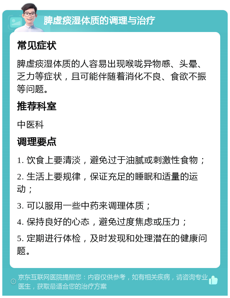 脾虚痰湿体质的调理与治疗 常见症状 脾虚痰湿体质的人容易出现喉咙异物感、头晕、乏力等症状，且可能伴随着消化不良、食欲不振等问题。 推荐科室 中医科 调理要点 1. 饮食上要清淡，避免过于油腻或刺激性食物； 2. 生活上要规律，保证充足的睡眠和适量的运动； 3. 可以服用一些中药来调理体质； 4. 保持良好的心态，避免过度焦虑或压力； 5. 定期进行体检，及时发现和处理潜在的健康问题。