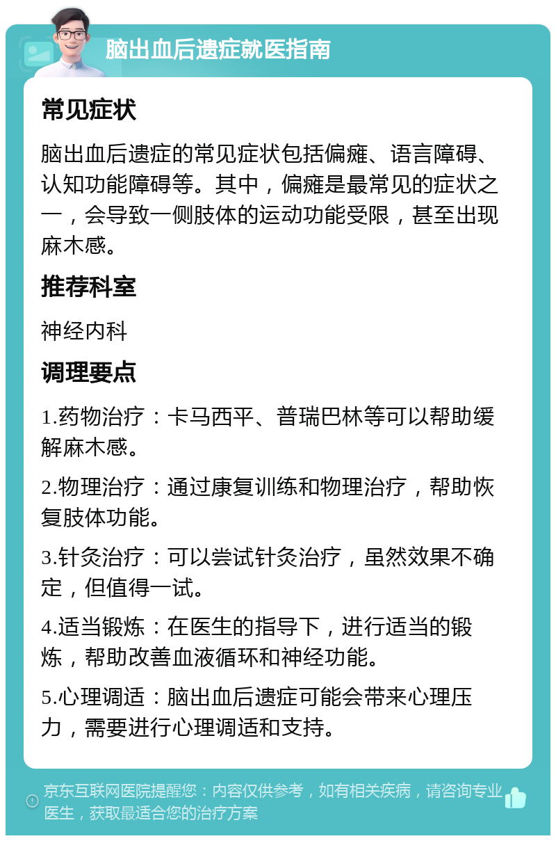 脑出血后遗症就医指南 常见症状 脑出血后遗症的常见症状包括偏瘫、语言障碍、认知功能障碍等。其中，偏瘫是最常见的症状之一，会导致一侧肢体的运动功能受限，甚至出现麻木感。 推荐科室 神经内科 调理要点 1.药物治疗：卡马西平、普瑞巴林等可以帮助缓解麻木感。 2.物理治疗：通过康复训练和物理治疗，帮助恢复肢体功能。 3.针灸治疗：可以尝试针灸治疗，虽然效果不确定，但值得一试。 4.适当锻炼：在医生的指导下，进行适当的锻炼，帮助改善血液循环和神经功能。 5.心理调适：脑出血后遗症可能会带来心理压力，需要进行心理调适和支持。