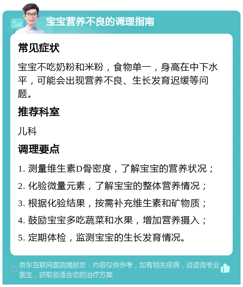 宝宝营养不良的调理指南 常见症状 宝宝不吃奶粉和米粉，食物单一，身高在中下水平，可能会出现营养不良、生长发育迟缓等问题。 推荐科室 儿科 调理要点 1. 测量维生素D骨密度，了解宝宝的营养状况； 2. 化验微量元素，了解宝宝的整体营养情况； 3. 根据化验结果，按需补充维生素和矿物质； 4. 鼓励宝宝多吃蔬菜和水果，增加营养摄入； 5. 定期体检，监测宝宝的生长发育情况。