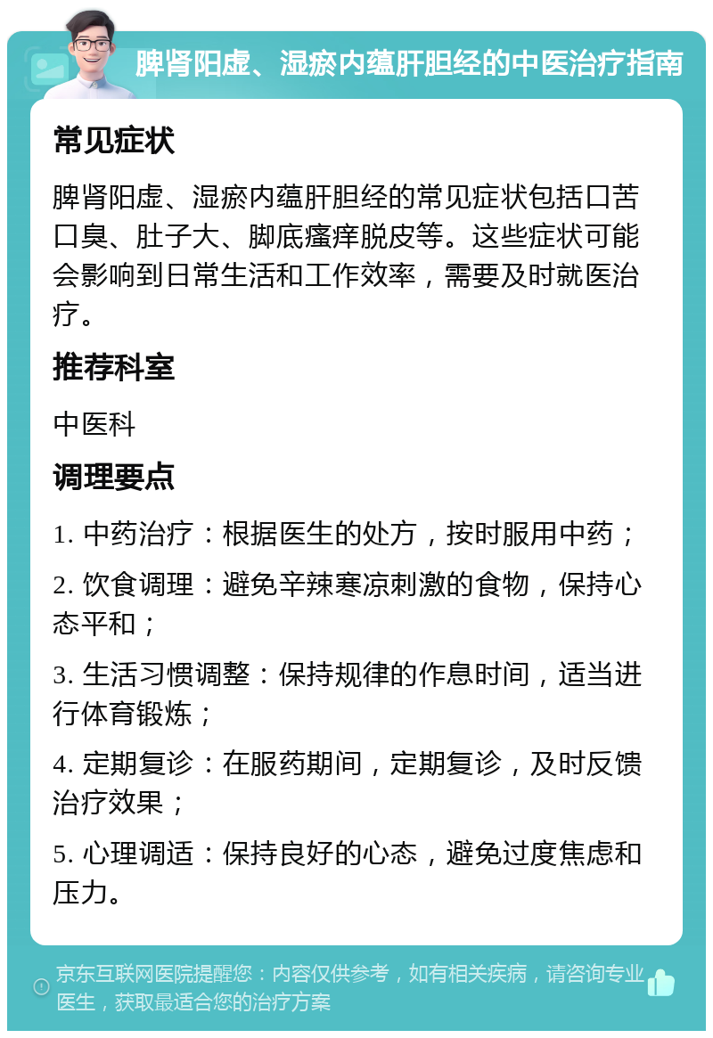 脾肾阳虚、湿瘀内蕴肝胆经的中医治疗指南 常见症状 脾肾阳虚、湿瘀内蕴肝胆经的常见症状包括口苦口臭、肚子大、脚底瘙痒脱皮等。这些症状可能会影响到日常生活和工作效率，需要及时就医治疗。 推荐科室 中医科 调理要点 1. 中药治疗：根据医生的处方，按时服用中药； 2. 饮食调理：避免辛辣寒凉刺激的食物，保持心态平和； 3. 生活习惯调整：保持规律的作息时间，适当进行体育锻炼； 4. 定期复诊：在服药期间，定期复诊，及时反馈治疗效果； 5. 心理调适：保持良好的心态，避免过度焦虑和压力。