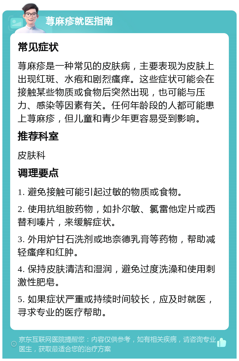 荨麻疹就医指南 常见症状 荨麻疹是一种常见的皮肤病，主要表现为皮肤上出现红斑、水疱和剧烈瘙痒。这些症状可能会在接触某些物质或食物后突然出现，也可能与压力、感染等因素有关。任何年龄段的人都可能患上荨麻疹，但儿童和青少年更容易受到影响。 推荐科室 皮肤科 调理要点 1. 避免接触可能引起过敏的物质或食物。 2. 使用抗组胺药物，如扑尔敏、氯雷他定片或西替利嗪片，来缓解症状。 3. 外用炉甘石洗剂或地奈德乳膏等药物，帮助减轻瘙痒和红肿。 4. 保持皮肤清洁和湿润，避免过度洗澡和使用刺激性肥皂。 5. 如果症状严重或持续时间较长，应及时就医，寻求专业的医疗帮助。