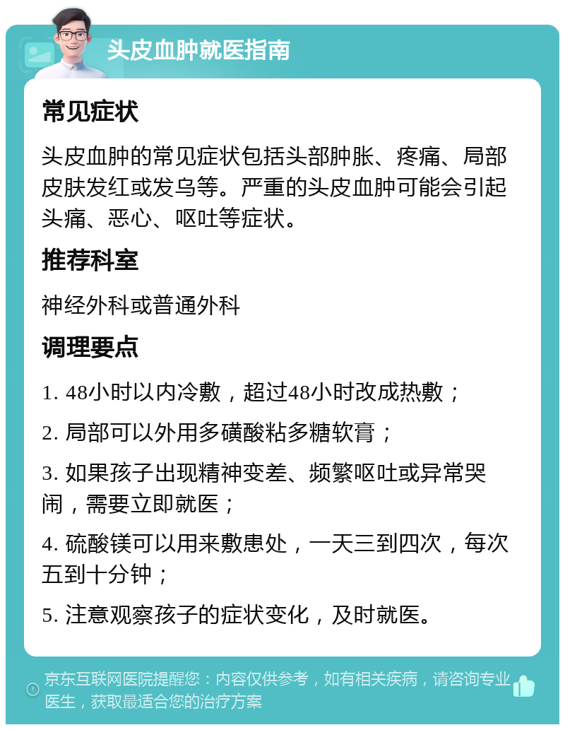 头皮血肿就医指南 常见症状 头皮血肿的常见症状包括头部肿胀、疼痛、局部皮肤发红或发乌等。严重的头皮血肿可能会引起头痛、恶心、呕吐等症状。 推荐科室 神经外科或普通外科 调理要点 1. 48小时以内冷敷，超过48小时改成热敷； 2. 局部可以外用多磺酸粘多糖软膏； 3. 如果孩子出现精神变差、频繁呕吐或异常哭闹，需要立即就医； 4. 硫酸镁可以用来敷患处，一天三到四次，每次五到十分钟； 5. 注意观察孩子的症状变化，及时就医。