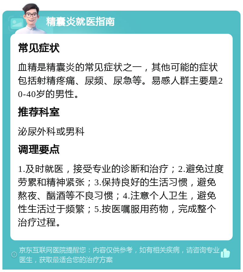 精囊炎就医指南 常见症状 血精是精囊炎的常见症状之一，其他可能的症状包括射精疼痛、尿频、尿急等。易感人群主要是20-40岁的男性。 推荐科室 泌尿外科或男科 调理要点 1.及时就医，接受专业的诊断和治疗；2.避免过度劳累和精神紧张；3.保持良好的生活习惯，避免熬夜、酗酒等不良习惯；4.注意个人卫生，避免性生活过于频繁；5.按医嘱服用药物，完成整个治疗过程。