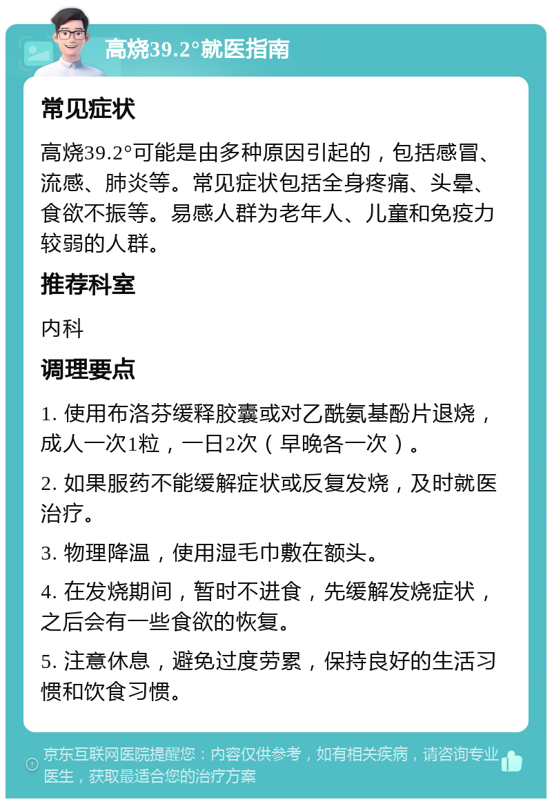 高烧39.2°就医指南 常见症状 高烧39.2°可能是由多种原因引起的，包括感冒、流感、肺炎等。常见症状包括全身疼痛、头晕、食欲不振等。易感人群为老年人、儿童和免疫力较弱的人群。 推荐科室 内科 调理要点 1. 使用布洛芬缓释胶囊或对乙酰氨基酚片退烧，成人一次1粒，一日2次（早晚各一次）。 2. 如果服药不能缓解症状或反复发烧，及时就医治疗。 3. 物理降温，使用湿毛巾敷在额头。 4. 在发烧期间，暂时不进食，先缓解发烧症状，之后会有一些食欲的恢复。 5. 注意休息，避免过度劳累，保持良好的生活习惯和饮食习惯。