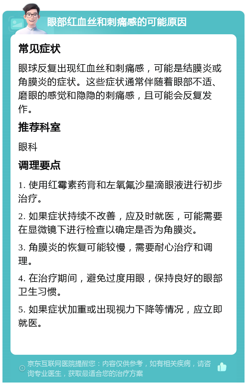 眼部红血丝和刺痛感的可能原因 常见症状 眼球反复出现红血丝和刺痛感，可能是结膜炎或角膜炎的症状。这些症状通常伴随着眼部不适、磨眼的感觉和隐隐的刺痛感，且可能会反复发作。 推荐科室 眼科 调理要点 1. 使用红霉素药膏和左氧氟沙星滴眼液进行初步治疗。 2. 如果症状持续不改善，应及时就医，可能需要在显微镜下进行检查以确定是否为角膜炎。 3. 角膜炎的恢复可能较慢，需要耐心治疗和调理。 4. 在治疗期间，避免过度用眼，保持良好的眼部卫生习惯。 5. 如果症状加重或出现视力下降等情况，应立即就医。