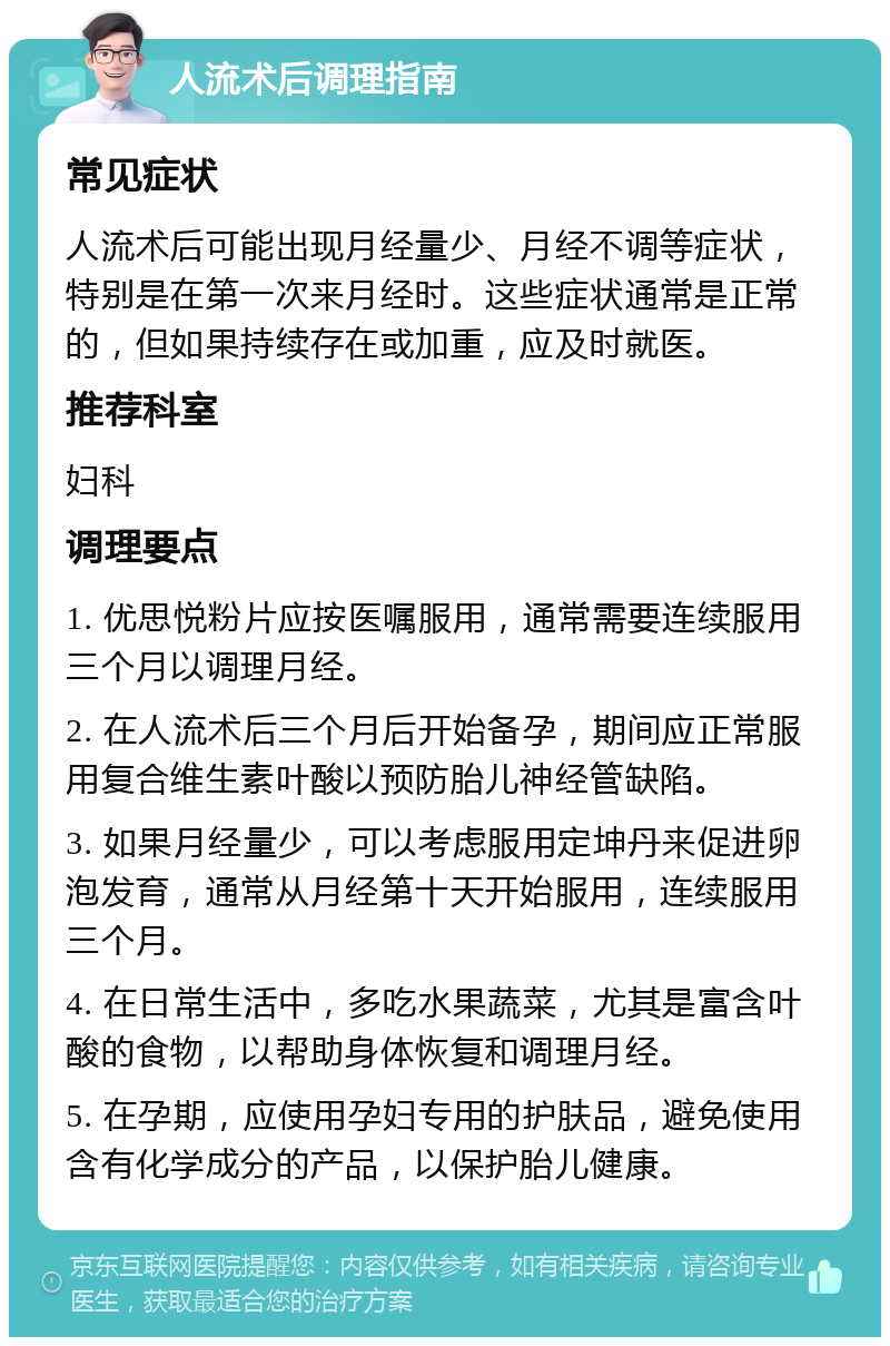 人流术后调理指南 常见症状 人流术后可能出现月经量少、月经不调等症状，特别是在第一次来月经时。这些症状通常是正常的，但如果持续存在或加重，应及时就医。 推荐科室 妇科 调理要点 1. 优思悦粉片应按医嘱服用，通常需要连续服用三个月以调理月经。 2. 在人流术后三个月后开始备孕，期间应正常服用复合维生素叶酸以预防胎儿神经管缺陷。 3. 如果月经量少，可以考虑服用定坤丹来促进卵泡发育，通常从月经第十天开始服用，连续服用三个月。 4. 在日常生活中，多吃水果蔬菜，尤其是富含叶酸的食物，以帮助身体恢复和调理月经。 5. 在孕期，应使用孕妇专用的护肤品，避免使用含有化学成分的产品，以保护胎儿健康。