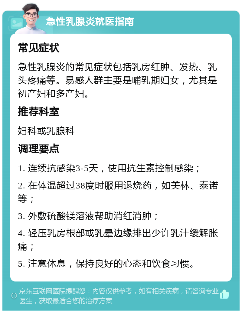 急性乳腺炎就医指南 常见症状 急性乳腺炎的常见症状包括乳房红肿、发热、乳头疼痛等。易感人群主要是哺乳期妇女，尤其是初产妇和多产妇。 推荐科室 妇科或乳腺科 调理要点 1. 连续抗感染3-5天，使用抗生素控制感染； 2. 在体温超过38度时服用退烧药，如美林、泰诺等； 3. 外敷硫酸镁溶液帮助消红消肿； 4. 轻压乳房根部或乳晕边缘排出少许乳汁缓解胀痛； 5. 注意休息，保持良好的心态和饮食习惯。