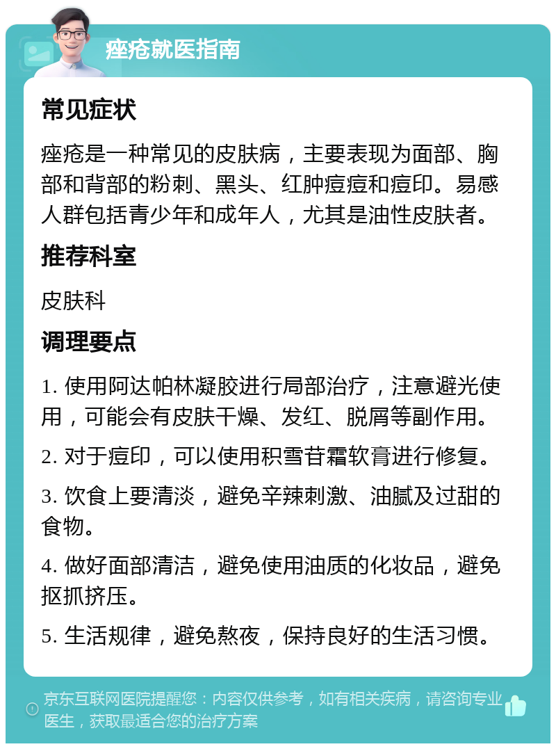 痤疮就医指南 常见症状 痤疮是一种常见的皮肤病，主要表现为面部、胸部和背部的粉刺、黑头、红肿痘痘和痘印。易感人群包括青少年和成年人，尤其是油性皮肤者。 推荐科室 皮肤科 调理要点 1. 使用阿达帕林凝胶进行局部治疗，注意避光使用，可能会有皮肤干燥、发红、脱屑等副作用。 2. 对于痘印，可以使用积雪苷霜软膏进行修复。 3. 饮食上要清淡，避免辛辣刺激、油腻及过甜的食物。 4. 做好面部清洁，避免使用油质的化妆品，避免抠抓挤压。 5. 生活规律，避免熬夜，保持良好的生活习惯。