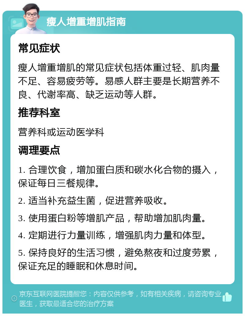 瘦人增重增肌指南 常见症状 瘦人增重增肌的常见症状包括体重过轻、肌肉量不足、容易疲劳等。易感人群主要是长期营养不良、代谢率高、缺乏运动等人群。 推荐科室 营养科或运动医学科 调理要点 1. 合理饮食，增加蛋白质和碳水化合物的摄入，保证每日三餐规律。 2. 适当补充益生菌，促进营养吸收。 3. 使用蛋白粉等增肌产品，帮助增加肌肉量。 4. 定期进行力量训练，增强肌肉力量和体型。 5. 保持良好的生活习惯，避免熬夜和过度劳累，保证充足的睡眠和休息时间。