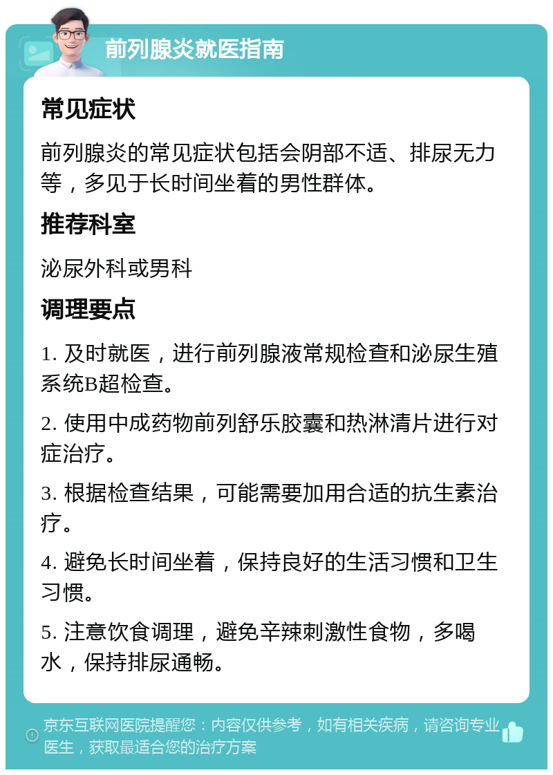 前列腺炎就医指南 常见症状 前列腺炎的常见症状包括会阴部不适、排尿无力等，多见于长时间坐着的男性群体。 推荐科室 泌尿外科或男科 调理要点 1. 及时就医，进行前列腺液常规检查和泌尿生殖系统B超检查。 2. 使用中成药物前列舒乐胶囊和热淋清片进行对症治疗。 3. 根据检查结果，可能需要加用合适的抗生素治疗。 4. 避免长时间坐着，保持良好的生活习惯和卫生习惯。 5. 注意饮食调理，避免辛辣刺激性食物，多喝水，保持排尿通畅。