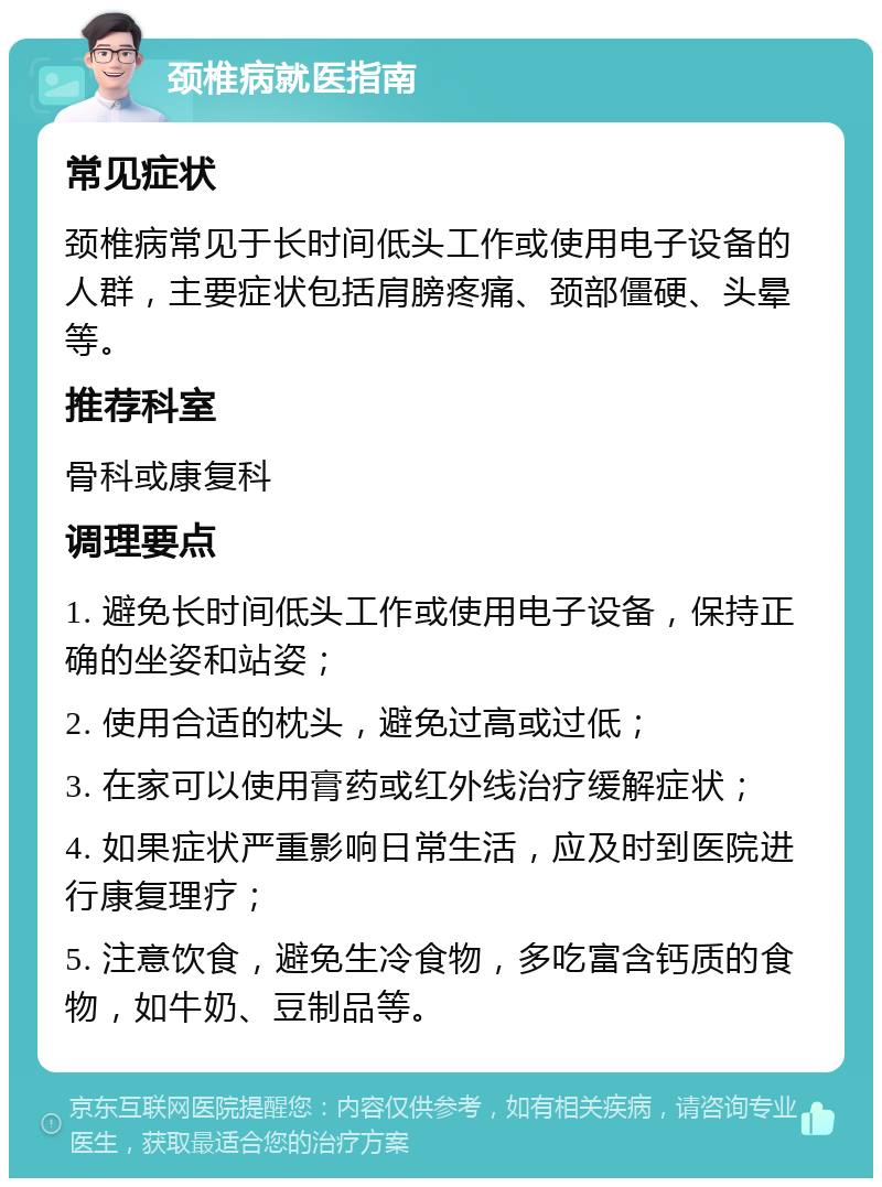 颈椎病就医指南 常见症状 颈椎病常见于长时间低头工作或使用电子设备的人群，主要症状包括肩膀疼痛、颈部僵硬、头晕等。 推荐科室 骨科或康复科 调理要点 1. 避免长时间低头工作或使用电子设备，保持正确的坐姿和站姿； 2. 使用合适的枕头，避免过高或过低； 3. 在家可以使用膏药或红外线治疗缓解症状； 4. 如果症状严重影响日常生活，应及时到医院进行康复理疗； 5. 注意饮食，避免生冷食物，多吃富含钙质的食物，如牛奶、豆制品等。