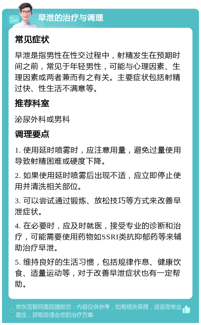 早泄的治疗与调理 常见症状 早泄是指男性在性交过程中，射精发生在预期时间之前，常见于年轻男性，可能与心理因素、生理因素或两者兼而有之有关。主要症状包括射精过快、性生活不满意等。 推荐科室 泌尿外科或男科 调理要点 1. 使用延时喷雾时，应注意用量，避免过量使用导致射精困难或硬度下降。 2. 如果使用延时喷雾后出现不适，应立即停止使用并清洗相关部位。 3. 可以尝试通过锻炼、放松技巧等方式来改善早泄症状。 4. 在必要时，应及时就医，接受专业的诊断和治疗，可能需要使用药物如SSRI类抗抑郁药等来辅助治疗早泄。 5. 维持良好的生活习惯，包括规律作息、健康饮食、适量运动等，对于改善早泄症状也有一定帮助。