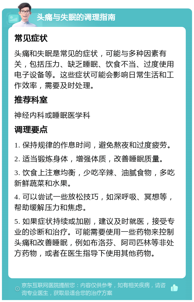 头痛与失眠的调理指南 常见症状 头痛和失眠是常见的症状，可能与多种因素有关，包括压力、缺乏睡眠、饮食不当、过度使用电子设备等。这些症状可能会影响日常生活和工作效率，需要及时处理。 推荐科室 神经内科或睡眠医学科 调理要点 1. 保持规律的作息时间，避免熬夜和过度疲劳。 2. 适当锻炼身体，增强体质，改善睡眠质量。 3. 饮食上注意均衡，少吃辛辣、油腻食物，多吃新鲜蔬菜和水果。 4. 可以尝试一些放松技巧，如深呼吸、冥想等，帮助缓解压力和焦虑。 5. 如果症状持续或加剧，建议及时就医，接受专业的诊断和治疗。可能需要使用一些药物来控制头痛和改善睡眠，例如布洛芬、阿司匹林等非处方药物，或者在医生指导下使用其他药物。