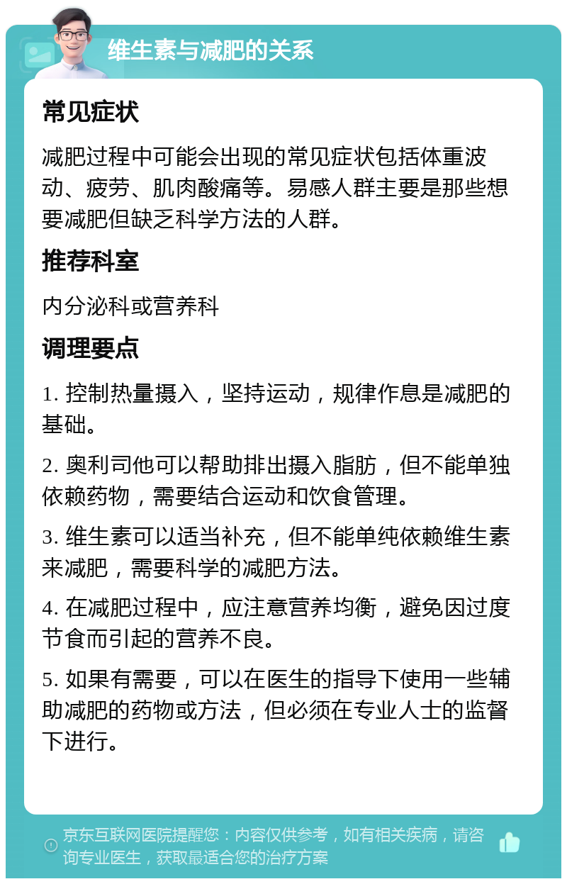 维生素与减肥的关系 常见症状 减肥过程中可能会出现的常见症状包括体重波动、疲劳、肌肉酸痛等。易感人群主要是那些想要减肥但缺乏科学方法的人群。 推荐科室 内分泌科或营养科 调理要点 1. 控制热量摄入，坚持运动，规律作息是减肥的基础。 2. 奥利司他可以帮助排出摄入脂肪，但不能单独依赖药物，需要结合运动和饮食管理。 3. 维生素可以适当补充，但不能单纯依赖维生素来减肥，需要科学的减肥方法。 4. 在减肥过程中，应注意营养均衡，避免因过度节食而引起的营养不良。 5. 如果有需要，可以在医生的指导下使用一些辅助减肥的药物或方法，但必须在专业人士的监督下进行。