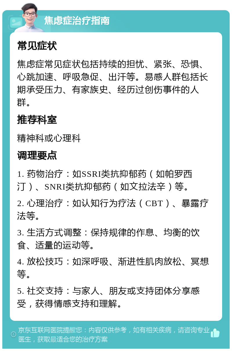 焦虑症治疗指南 常见症状 焦虑症常见症状包括持续的担忧、紧张、恐惧、心跳加速、呼吸急促、出汗等。易感人群包括长期承受压力、有家族史、经历过创伤事件的人群。 推荐科室 精神科或心理科 调理要点 1. 药物治疗：如SSRI类抗抑郁药（如帕罗西汀）、SNRI类抗抑郁药（如文拉法辛）等。 2. 心理治疗：如认知行为疗法（CBT）、暴露疗法等。 3. 生活方式调整：保持规律的作息、均衡的饮食、适量的运动等。 4. 放松技巧：如深呼吸、渐进性肌肉放松、冥想等。 5. 社交支持：与家人、朋友或支持团体分享感受，获得情感支持和理解。