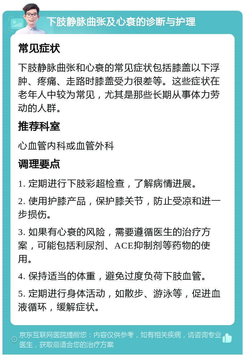 下肢静脉曲张及心衰的诊断与护理 常见症状 下肢静脉曲张和心衰的常见症状包括膝盖以下浮肿、疼痛、走路时膝盖受力很差等。这些症状在老年人中较为常见，尤其是那些长期从事体力劳动的人群。 推荐科室 心血管内科或血管外科 调理要点 1. 定期进行下肢彩超检查，了解病情进展。 2. 使用护膝产品，保护膝关节，防止受凉和进一步损伤。 3. 如果有心衰的风险，需要遵循医生的治疗方案，可能包括利尿剂、ACE抑制剂等药物的使用。 4. 保持适当的体重，避免过度负荷下肢血管。 5. 定期进行身体活动，如散步、游泳等，促进血液循环，缓解症状。