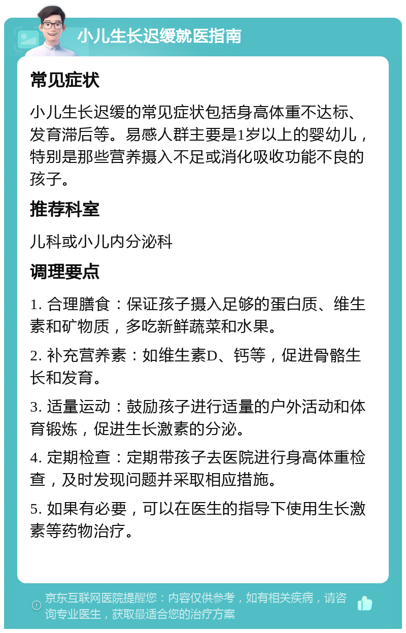 小儿生长迟缓就医指南 常见症状 小儿生长迟缓的常见症状包括身高体重不达标、发育滞后等。易感人群主要是1岁以上的婴幼儿，特别是那些营养摄入不足或消化吸收功能不良的孩子。 推荐科室 儿科或小儿内分泌科 调理要点 1. 合理膳食：保证孩子摄入足够的蛋白质、维生素和矿物质，多吃新鲜蔬菜和水果。 2. 补充营养素：如维生素D、钙等，促进骨骼生长和发育。 3. 适量运动：鼓励孩子进行适量的户外活动和体育锻炼，促进生长激素的分泌。 4. 定期检查：定期带孩子去医院进行身高体重检查，及时发现问题并采取相应措施。 5. 如果有必要，可以在医生的指导下使用生长激素等药物治疗。