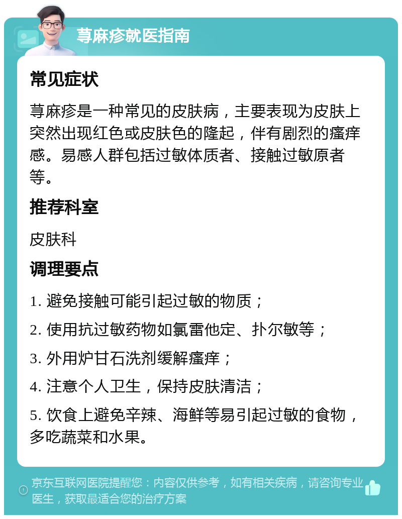 荨麻疹就医指南 常见症状 荨麻疹是一种常见的皮肤病，主要表现为皮肤上突然出现红色或皮肤色的隆起，伴有剧烈的瘙痒感。易感人群包括过敏体质者、接触过敏原者等。 推荐科室 皮肤科 调理要点 1. 避免接触可能引起过敏的物质； 2. 使用抗过敏药物如氯雷他定、扑尔敏等； 3. 外用炉甘石洗剂缓解瘙痒； 4. 注意个人卫生，保持皮肤清洁； 5. 饮食上避免辛辣、海鲜等易引起过敏的食物，多吃蔬菜和水果。