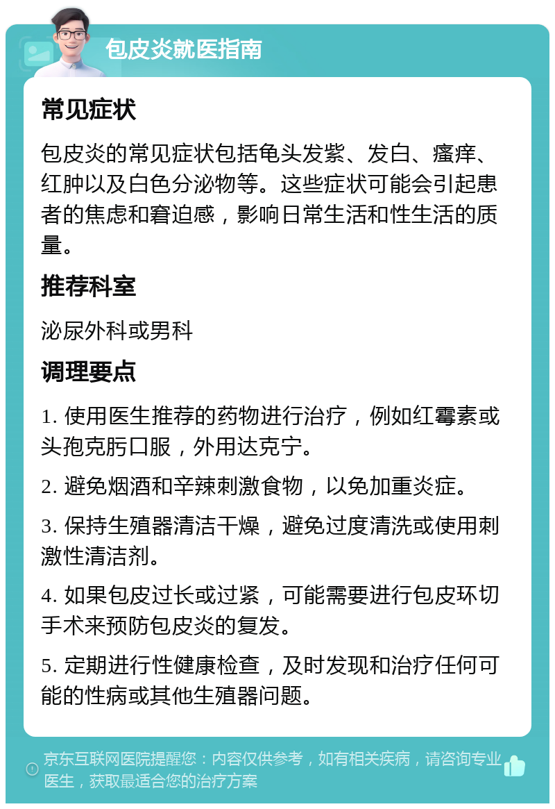 包皮炎就医指南 常见症状 包皮炎的常见症状包括龟头发紫、发白、瘙痒、红肿以及白色分泌物等。这些症状可能会引起患者的焦虑和窘迫感，影响日常生活和性生活的质量。 推荐科室 泌尿外科或男科 调理要点 1. 使用医生推荐的药物进行治疗，例如红霉素或头孢克肟口服，外用达克宁。 2. 避免烟酒和辛辣刺激食物，以免加重炎症。 3. 保持生殖器清洁干燥，避免过度清洗或使用刺激性清洁剂。 4. 如果包皮过长或过紧，可能需要进行包皮环切手术来预防包皮炎的复发。 5. 定期进行性健康检查，及时发现和治疗任何可能的性病或其他生殖器问题。