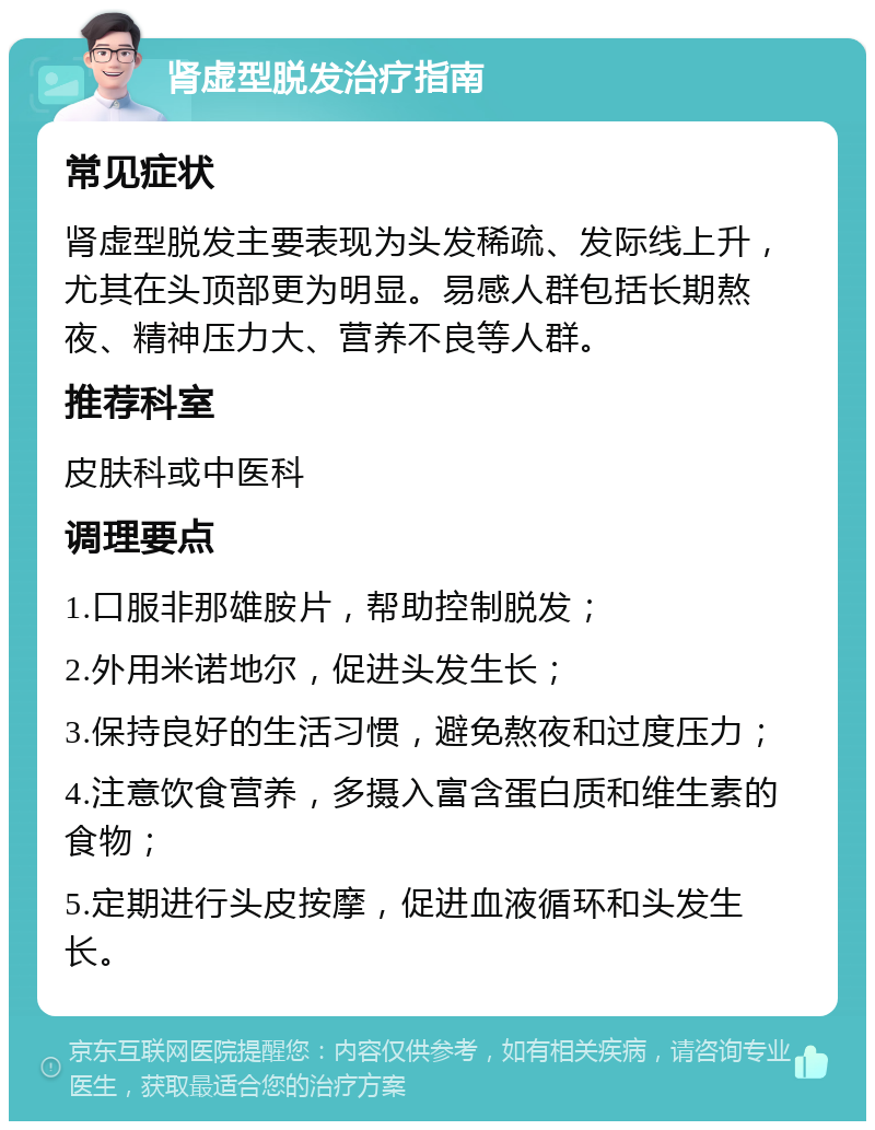 肾虚型脱发治疗指南 常见症状 肾虚型脱发主要表现为头发稀疏、发际线上升，尤其在头顶部更为明显。易感人群包括长期熬夜、精神压力大、营养不良等人群。 推荐科室 皮肤科或中医科 调理要点 1.口服非那雄胺片，帮助控制脱发； 2.外用米诺地尔，促进头发生长； 3.保持良好的生活习惯，避免熬夜和过度压力； 4.注意饮食营养，多摄入富含蛋白质和维生素的食物； 5.定期进行头皮按摩，促进血液循环和头发生长。