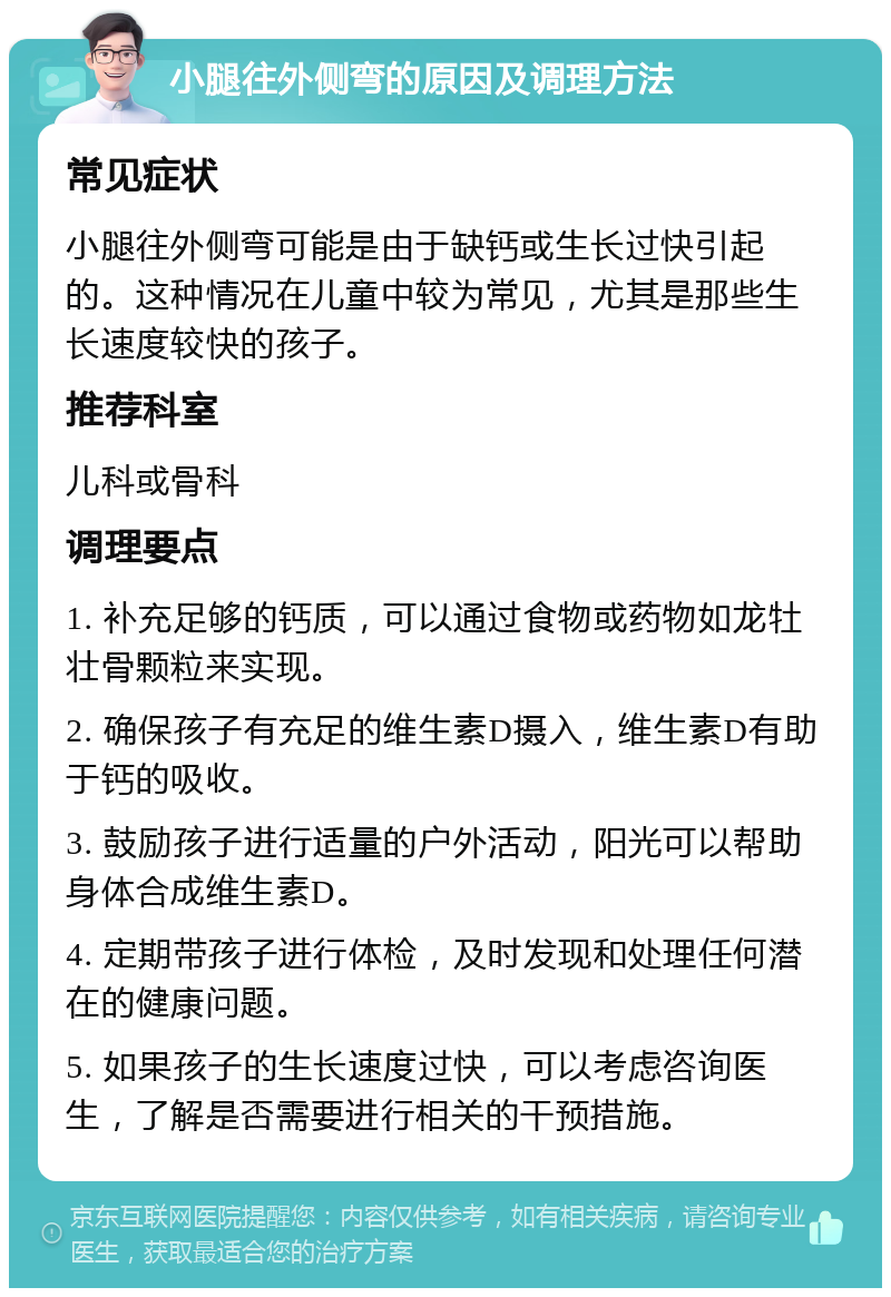 小腿往外侧弯的原因及调理方法 常见症状 小腿往外侧弯可能是由于缺钙或生长过快引起的。这种情况在儿童中较为常见，尤其是那些生长速度较快的孩子。 推荐科室 儿科或骨科 调理要点 1. 补充足够的钙质，可以通过食物或药物如龙牡壮骨颗粒来实现。 2. 确保孩子有充足的维生素D摄入，维生素D有助于钙的吸收。 3. 鼓励孩子进行适量的户外活动，阳光可以帮助身体合成维生素D。 4. 定期带孩子进行体检，及时发现和处理任何潜在的健康问题。 5. 如果孩子的生长速度过快，可以考虑咨询医生，了解是否需要进行相关的干预措施。