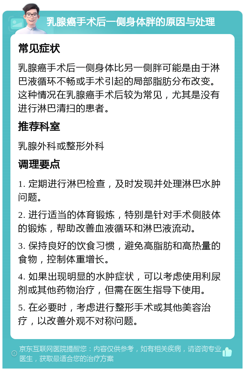 乳腺癌手术后一侧身体胖的原因与处理 常见症状 乳腺癌手术后一侧身体比另一侧胖可能是由于淋巴液循环不畅或手术引起的局部脂肪分布改变。这种情况在乳腺癌手术后较为常见，尤其是没有进行淋巴清扫的患者。 推荐科室 乳腺外科或整形外科 调理要点 1. 定期进行淋巴检查，及时发现并处理淋巴水肿问题。 2. 进行适当的体育锻炼，特别是针对手术侧肢体的锻炼，帮助改善血液循环和淋巴液流动。 3. 保持良好的饮食习惯，避免高脂肪和高热量的食物，控制体重增长。 4. 如果出现明显的水肿症状，可以考虑使用利尿剂或其他药物治疗，但需在医生指导下使用。 5. 在必要时，考虑进行整形手术或其他美容治疗，以改善外观不对称问题。