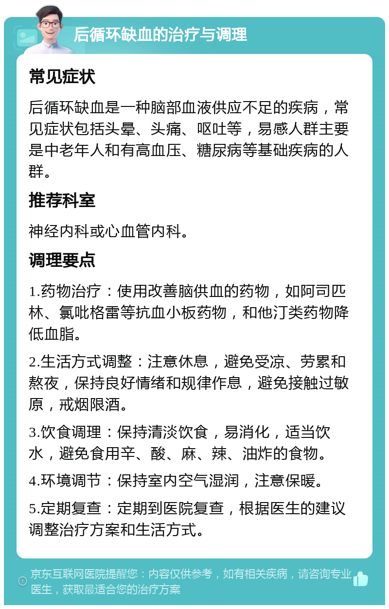 后循环缺血的治疗与调理 常见症状 后循环缺血是一种脑部血液供应不足的疾病，常见症状包括头晕、头痛、呕吐等，易感人群主要是中老年人和有高血压、糖尿病等基础疾病的人群。 推荐科室 神经内科或心血管内科。 调理要点 1.药物治疗：使用改善脑供血的药物，如阿司匹林、氯吡格雷等抗血小板药物，和他汀类药物降低血脂。 2.生活方式调整：注意休息，避免受凉、劳累和熬夜，保持良好情绪和规律作息，避免接触过敏原，戒烟限酒。 3.饮食调理：保持清淡饮食，易消化，适当饮水，避免食用辛、酸、麻、辣、油炸的食物。 4.环境调节：保持室内空气湿润，注意保暖。 5.定期复查：定期到医院复查，根据医生的建议调整治疗方案和生活方式。