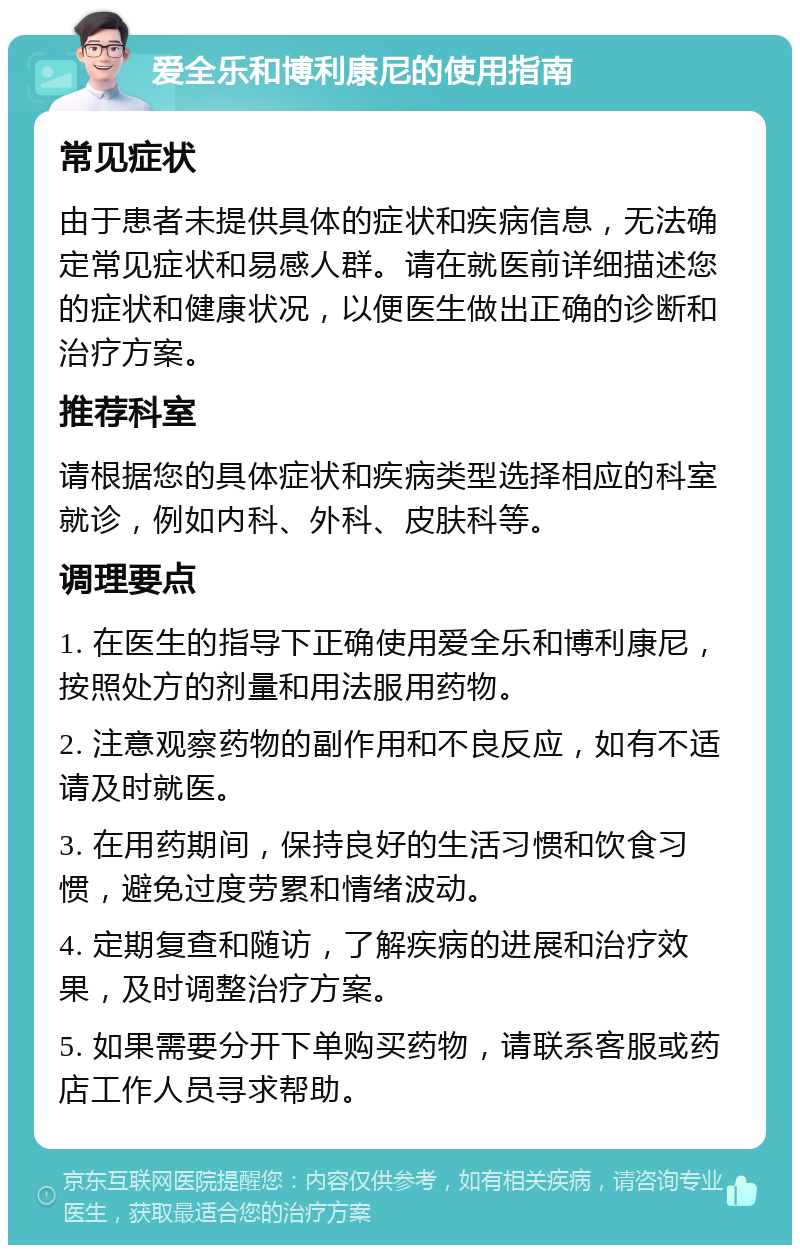 爱全乐和博利康尼的使用指南 常见症状 由于患者未提供具体的症状和疾病信息，无法确定常见症状和易感人群。请在就医前详细描述您的症状和健康状况，以便医生做出正确的诊断和治疗方案。 推荐科室 请根据您的具体症状和疾病类型选择相应的科室就诊，例如内科、外科、皮肤科等。 调理要点 1. 在医生的指导下正确使用爱全乐和博利康尼，按照处方的剂量和用法服用药物。 2. 注意观察药物的副作用和不良反应，如有不适请及时就医。 3. 在用药期间，保持良好的生活习惯和饮食习惯，避免过度劳累和情绪波动。 4. 定期复查和随访，了解疾病的进展和治疗效果，及时调整治疗方案。 5. 如果需要分开下单购买药物，请联系客服或药店工作人员寻求帮助。