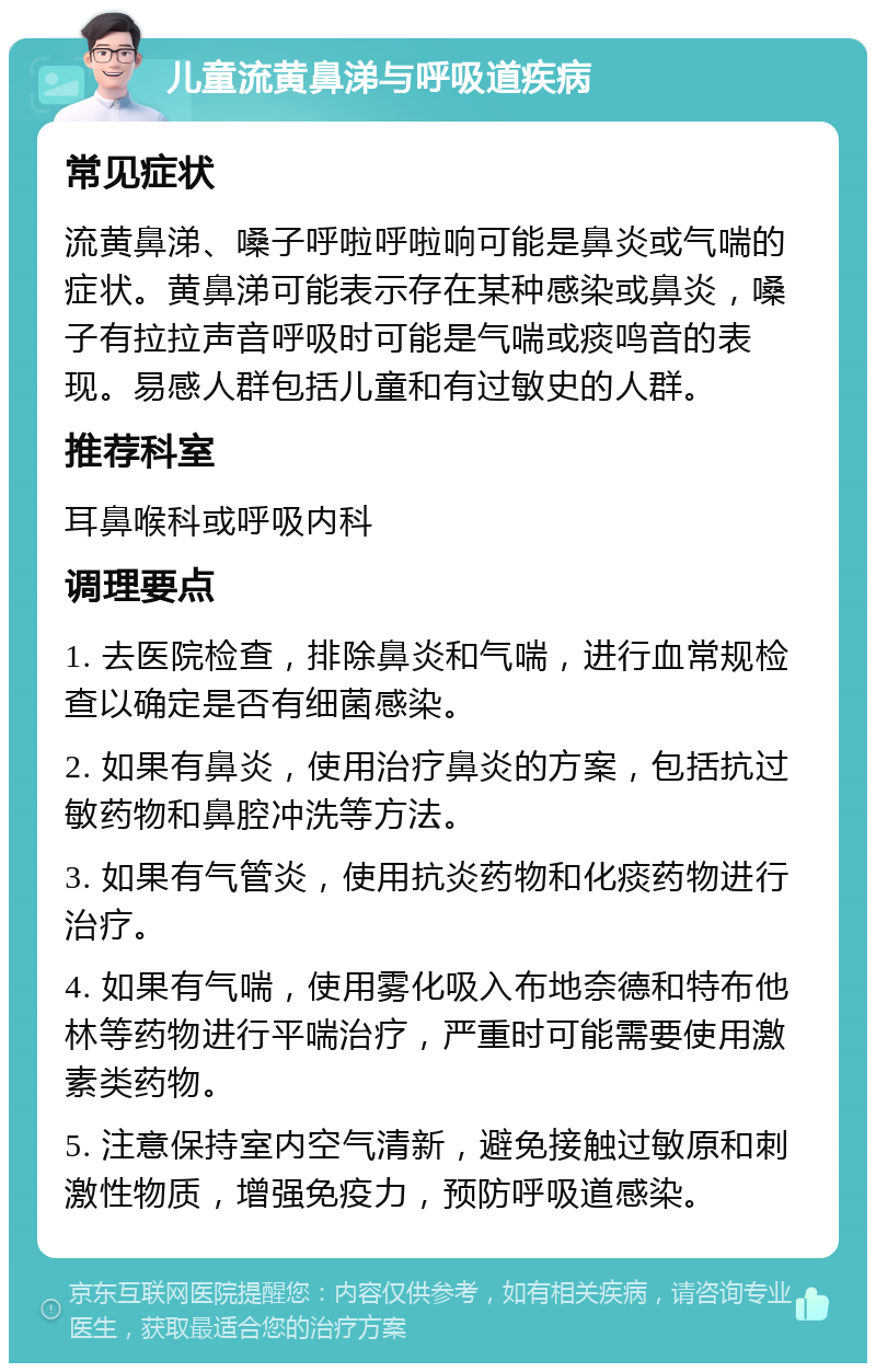 儿童流黄鼻涕与呼吸道疾病 常见症状 流黄鼻涕、嗓子呼啦呼啦响可能是鼻炎或气喘的症状。黄鼻涕可能表示存在某种感染或鼻炎，嗓子有拉拉声音呼吸时可能是气喘或痰鸣音的表现。易感人群包括儿童和有过敏史的人群。 推荐科室 耳鼻喉科或呼吸内科 调理要点 1. 去医院检查，排除鼻炎和气喘，进行血常规检查以确定是否有细菌感染。 2. 如果有鼻炎，使用治疗鼻炎的方案，包括抗过敏药物和鼻腔冲洗等方法。 3. 如果有气管炎，使用抗炎药物和化痰药物进行治疗。 4. 如果有气喘，使用雾化吸入布地奈德和特布他林等药物进行平喘治疗，严重时可能需要使用激素类药物。 5. 注意保持室内空气清新，避免接触过敏原和刺激性物质，增强免疫力，预防呼吸道感染。