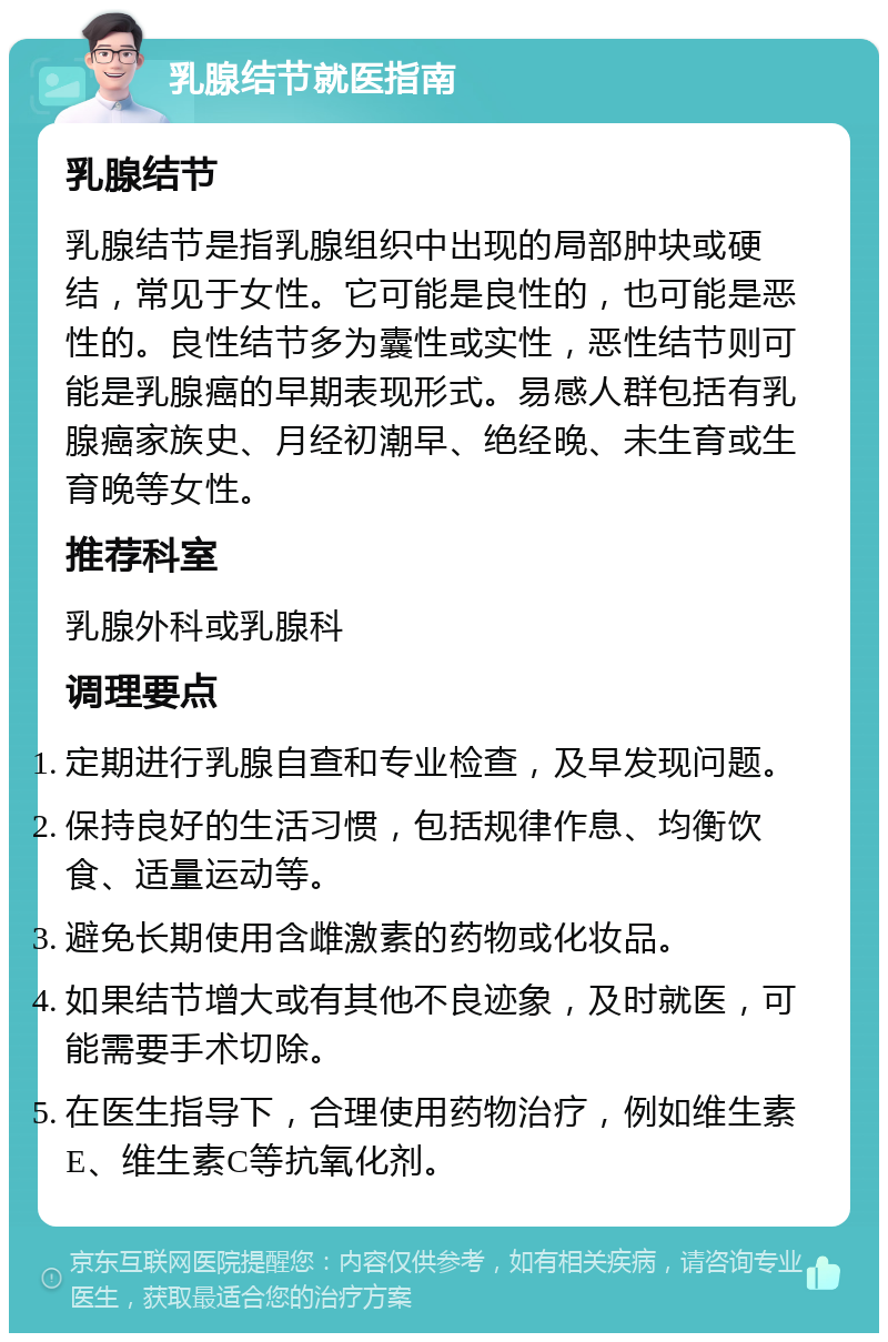 乳腺结节就医指南 乳腺结节 乳腺结节是指乳腺组织中出现的局部肿块或硬结，常见于女性。它可能是良性的，也可能是恶性的。良性结节多为囊性或实性，恶性结节则可能是乳腺癌的早期表现形式。易感人群包括有乳腺癌家族史、月经初潮早、绝经晚、未生育或生育晚等女性。 推荐科室 乳腺外科或乳腺科 调理要点 定期进行乳腺自查和专业检查，及早发现问题。 保持良好的生活习惯，包括规律作息、均衡饮食、适量运动等。 避免长期使用含雌激素的药物或化妆品。 如果结节增大或有其他不良迹象，及时就医，可能需要手术切除。 在医生指导下，合理使用药物治疗，例如维生素E、维生素C等抗氧化剂。