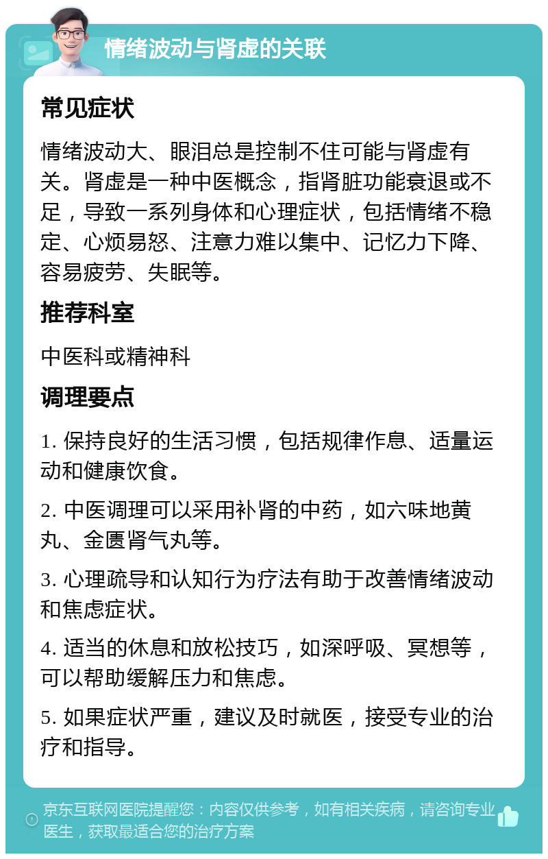 情绪波动与肾虚的关联 常见症状 情绪波动大、眼泪总是控制不住可能与肾虚有关。肾虚是一种中医概念，指肾脏功能衰退或不足，导致一系列身体和心理症状，包括情绪不稳定、心烦易怒、注意力难以集中、记忆力下降、容易疲劳、失眠等。 推荐科室 中医科或精神科 调理要点 1. 保持良好的生活习惯，包括规律作息、适量运动和健康饮食。 2. 中医调理可以采用补肾的中药，如六味地黄丸、金匮肾气丸等。 3. 心理疏导和认知行为疗法有助于改善情绪波动和焦虑症状。 4. 适当的休息和放松技巧，如深呼吸、冥想等，可以帮助缓解压力和焦虑。 5. 如果症状严重，建议及时就医，接受专业的治疗和指导。