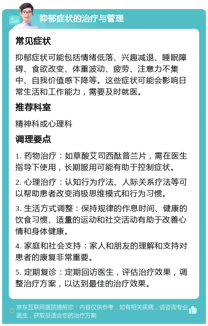 抑郁症状的治疗与管理 常见症状 抑郁症状可能包括情绪低落、兴趣减退、睡眠障碍、食欲改变、体重波动、疲劳、注意力不集中、自我价值感下降等。这些症状可能会影响日常生活和工作能力，需要及时就医。 推荐科室 精神科或心理科 调理要点 1. 药物治疗：如草酸艾司西酞普兰片，需在医生指导下使用，长期服用可能有助于控制症状。 2. 心理治疗：认知行为疗法、人际关系疗法等可以帮助患者改变消极思维模式和行为习惯。 3. 生活方式调整：保持规律的作息时间、健康的饮食习惯、适量的运动和社交活动有助于改善心情和身体健康。 4. 家庭和社会支持：家人和朋友的理解和支持对患者的康复非常重要。 5. 定期复诊：定期回访医生，评估治疗效果，调整治疗方案，以达到最佳的治疗效果。