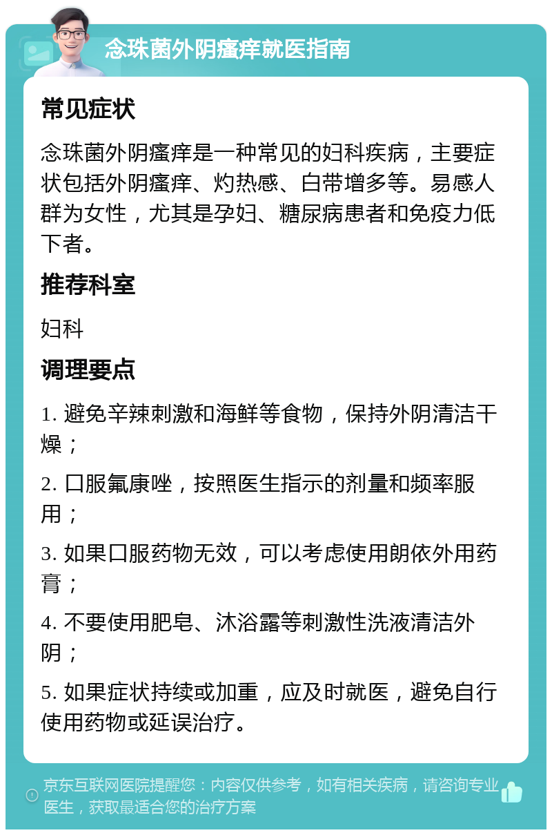 念珠菌外阴瘙痒就医指南 常见症状 念珠菌外阴瘙痒是一种常见的妇科疾病，主要症状包括外阴瘙痒、灼热感、白带增多等。易感人群为女性，尤其是孕妇、糖尿病患者和免疫力低下者。 推荐科室 妇科 调理要点 1. 避免辛辣刺激和海鲜等食物，保持外阴清洁干燥； 2. 口服氟康唑，按照医生指示的剂量和频率服用； 3. 如果口服药物无效，可以考虑使用朗依外用药膏； 4. 不要使用肥皂、沐浴露等刺激性洗液清洁外阴； 5. 如果症状持续或加重，应及时就医，避免自行使用药物或延误治疗。