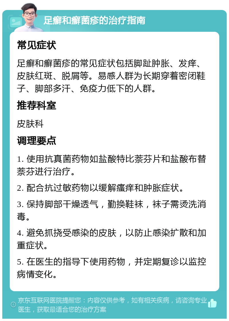 足癣和癣菌疹的治疗指南 常见症状 足癣和癣菌疹的常见症状包括脚趾肿胀、发痒、皮肤红斑、脱屑等。易感人群为长期穿着密闭鞋子、脚部多汗、免疫力低下的人群。 推荐科室 皮肤科 调理要点 1. 使用抗真菌药物如盐酸特比萘芬片和盐酸布替萘芬进行治疗。 2. 配合抗过敏药物以缓解瘙痒和肿胀症状。 3. 保持脚部干燥透气，勤换鞋袜，袜子需烫洗消毒。 4. 避免抓挠受感染的皮肤，以防止感染扩散和加重症状。 5. 在医生的指导下使用药物，并定期复诊以监控病情变化。