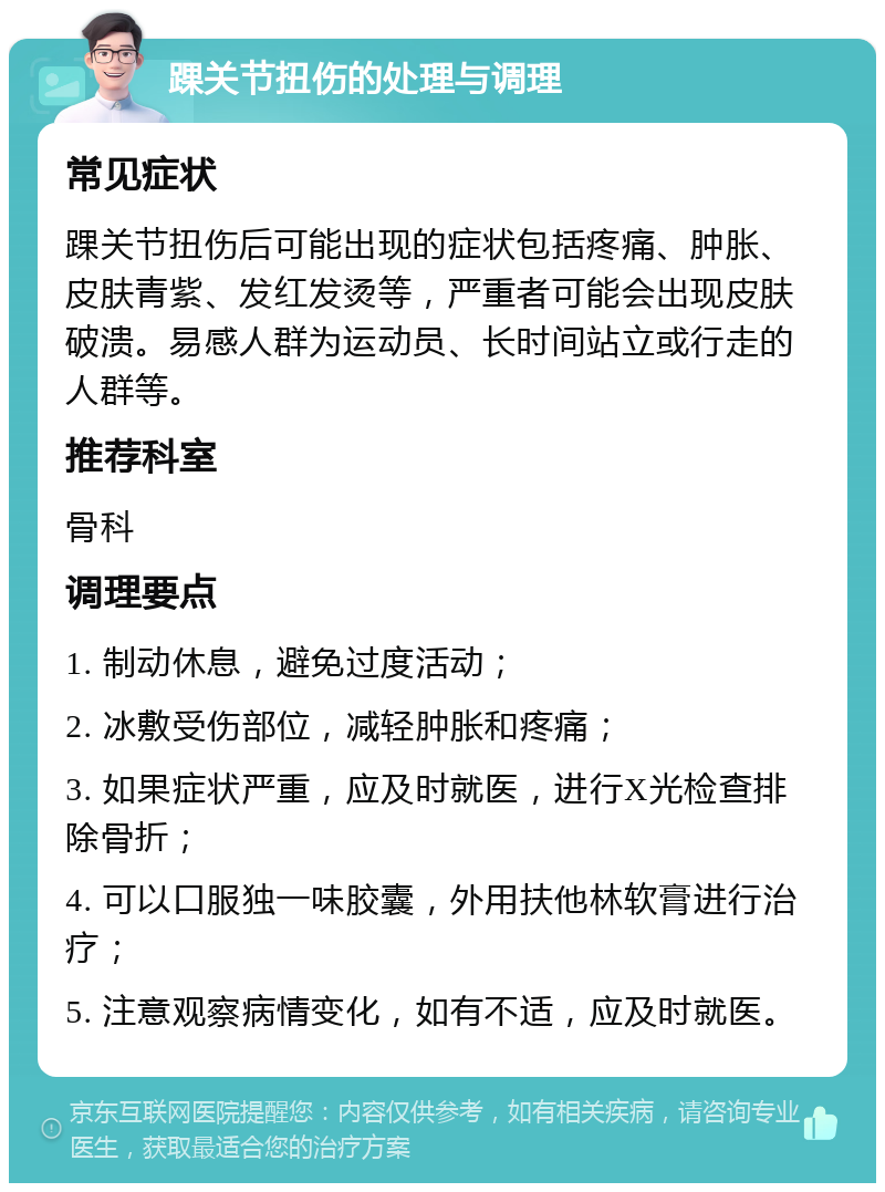 踝关节扭伤的处理与调理 常见症状 踝关节扭伤后可能出现的症状包括疼痛、肿胀、皮肤青紫、发红发烫等，严重者可能会出现皮肤破溃。易感人群为运动员、长时间站立或行走的人群等。 推荐科室 骨科 调理要点 1. 制动休息，避免过度活动； 2. 冰敷受伤部位，减轻肿胀和疼痛； 3. 如果症状严重，应及时就医，进行X光检查排除骨折； 4. 可以口服独一味胶囊，外用扶他林软膏进行治疗； 5. 注意观察病情变化，如有不适，应及时就医。