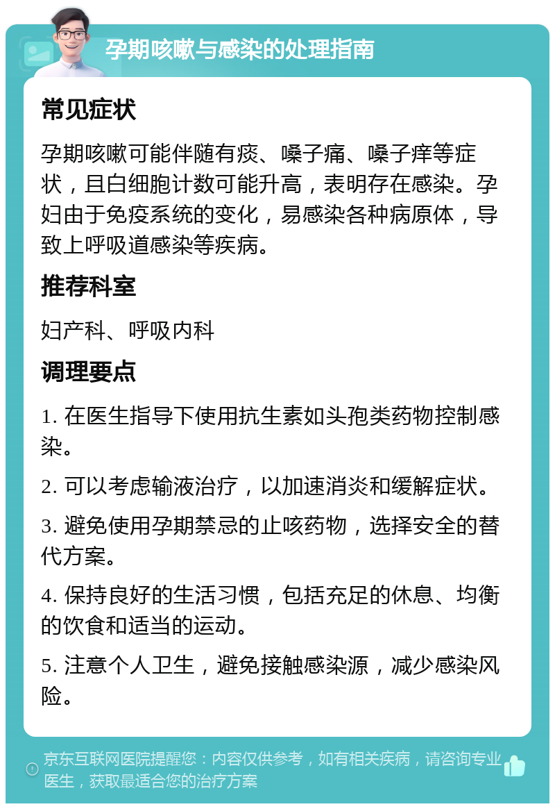 孕期咳嗽与感染的处理指南 常见症状 孕期咳嗽可能伴随有痰、嗓子痛、嗓子痒等症状，且白细胞计数可能升高，表明存在感染。孕妇由于免疫系统的变化，易感染各种病原体，导致上呼吸道感染等疾病。 推荐科室 妇产科、呼吸内科 调理要点 1. 在医生指导下使用抗生素如头孢类药物控制感染。 2. 可以考虑输液治疗，以加速消炎和缓解症状。 3. 避免使用孕期禁忌的止咳药物，选择安全的替代方案。 4. 保持良好的生活习惯，包括充足的休息、均衡的饮食和适当的运动。 5. 注意个人卫生，避免接触感染源，减少感染风险。