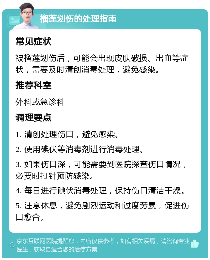 榴莲划伤的处理指南 常见症状 被榴莲划伤后，可能会出现皮肤破损、出血等症状，需要及时清创消毒处理，避免感染。 推荐科室 外科或急诊科 调理要点 1. 清创处理伤口，避免感染。 2. 使用碘伏等消毒剂进行消毒处理。 3. 如果伤口深，可能需要到医院探查伤口情况，必要时打针预防感染。 4. 每日进行碘伏消毒处理，保持伤口清洁干燥。 5. 注意休息，避免剧烈运动和过度劳累，促进伤口愈合。