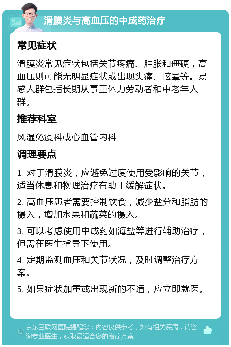 滑膜炎与高血压的中成药治疗 常见症状 滑膜炎常见症状包括关节疼痛、肿胀和僵硬，高血压则可能无明显症状或出现头痛、眩晕等。易感人群包括长期从事重体力劳动者和中老年人群。 推荐科室 风湿免疫科或心血管内科 调理要点 1. 对于滑膜炎，应避免过度使用受影响的关节，适当休息和物理治疗有助于缓解症状。 2. 高血压患者需要控制饮食，减少盐分和脂肪的摄入，增加水果和蔬菜的摄入。 3. 可以考虑使用中成药如海盐等进行辅助治疗，但需在医生指导下使用。 4. 定期监测血压和关节状况，及时调整治疗方案。 5. 如果症状加重或出现新的不适，应立即就医。