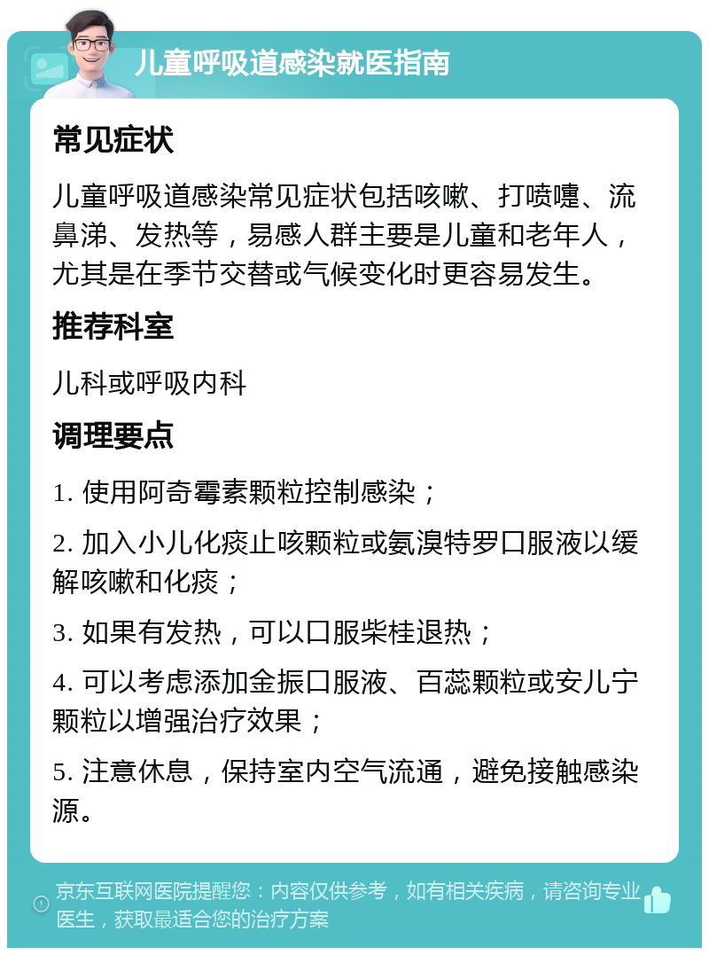 儿童呼吸道感染就医指南 常见症状 儿童呼吸道感染常见症状包括咳嗽、打喷嚏、流鼻涕、发热等，易感人群主要是儿童和老年人，尤其是在季节交替或气候变化时更容易发生。 推荐科室 儿科或呼吸内科 调理要点 1. 使用阿奇霉素颗粒控制感染； 2. 加入小儿化痰止咳颗粒或氨溴特罗口服液以缓解咳嗽和化痰； 3. 如果有发热，可以口服柴桂退热； 4. 可以考虑添加金振口服液、百蕊颗粒或安儿宁颗粒以增强治疗效果； 5. 注意休息，保持室内空气流通，避免接触感染源。