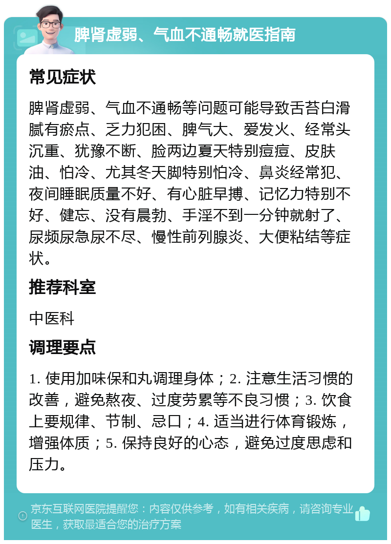 脾肾虚弱、气血不通畅就医指南 常见症状 脾肾虚弱、气血不通畅等问题可能导致舌苔白滑腻有瘀点、乏力犯困、脾气大、爱发火、经常头沉重、犹豫不断、脸两边夏天特别痘痘、皮肤油、怕冷、尤其冬天脚特别怕冷、鼻炎经常犯、夜间睡眠质量不好、有心脏早搏、记忆力特别不好、健忘、没有晨勃、手淫不到一分钟就射了、尿频尿急尿不尽、慢性前列腺炎、大便粘结等症状。 推荐科室 中医科 调理要点 1. 使用加味保和丸调理身体；2. 注意生活习惯的改善，避免熬夜、过度劳累等不良习惯；3. 饮食上要规律、节制、忌口；4. 适当进行体育锻炼，增强体质；5. 保持良好的心态，避免过度思虑和压力。