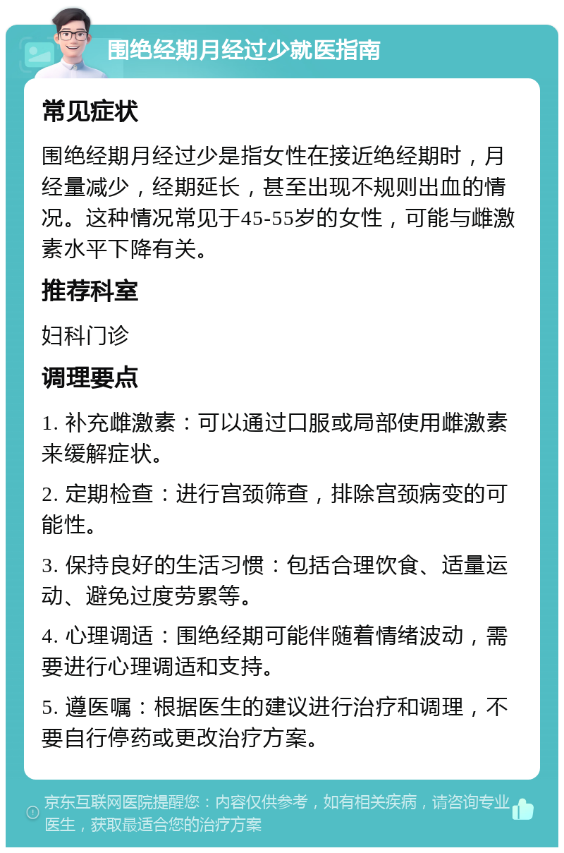 围绝经期月经过少就医指南 常见症状 围绝经期月经过少是指女性在接近绝经期时，月经量减少，经期延长，甚至出现不规则出血的情况。这种情况常见于45-55岁的女性，可能与雌激素水平下降有关。 推荐科室 妇科门诊 调理要点 1. 补充雌激素：可以通过口服或局部使用雌激素来缓解症状。 2. 定期检查：进行宫颈筛查，排除宫颈病变的可能性。 3. 保持良好的生活习惯：包括合理饮食、适量运动、避免过度劳累等。 4. 心理调适：围绝经期可能伴随着情绪波动，需要进行心理调适和支持。 5. 遵医嘱：根据医生的建议进行治疗和调理，不要自行停药或更改治疗方案。