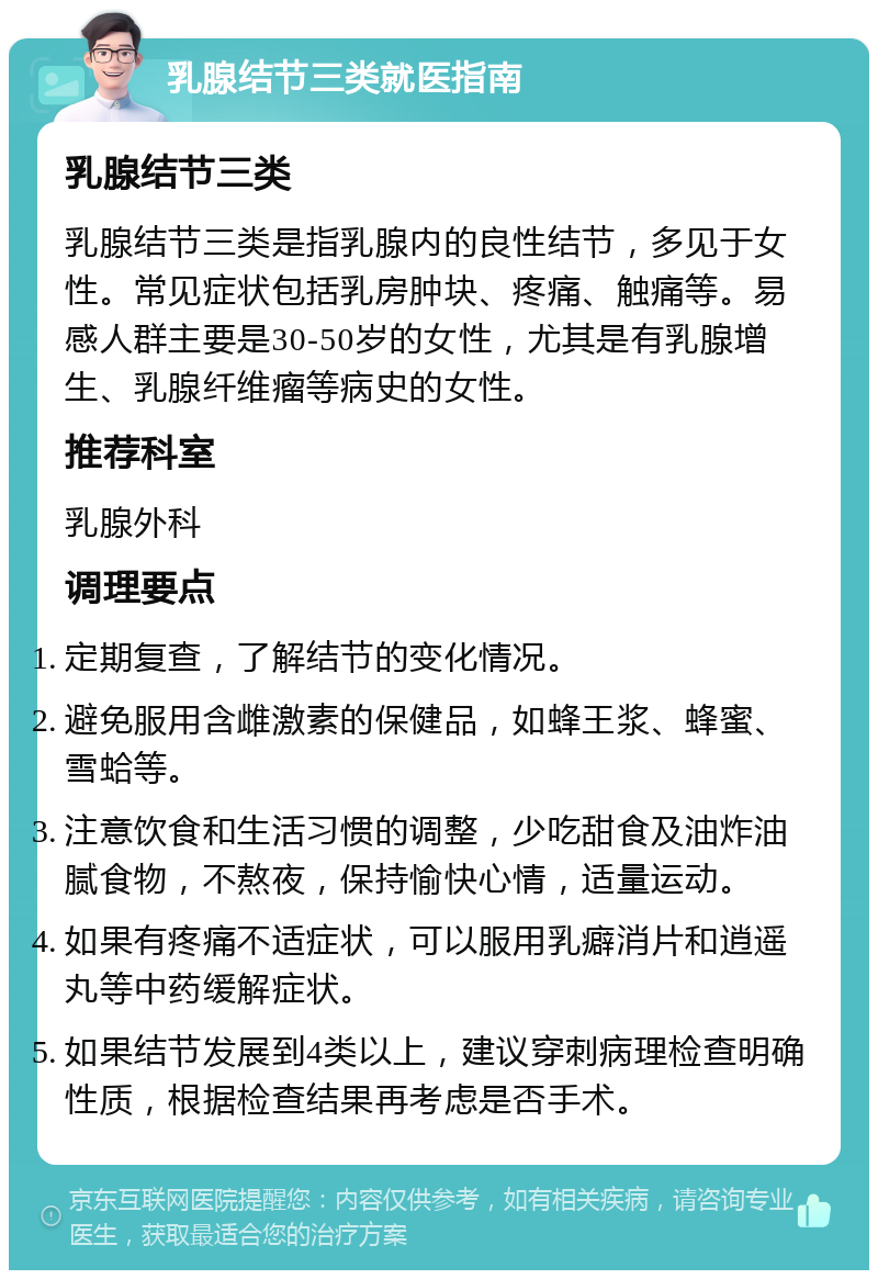 乳腺结节三类就医指南 乳腺结节三类 乳腺结节三类是指乳腺内的良性结节，多见于女性。常见症状包括乳房肿块、疼痛、触痛等。易感人群主要是30-50岁的女性，尤其是有乳腺增生、乳腺纤维瘤等病史的女性。 推荐科室 乳腺外科 调理要点 定期复查，了解结节的变化情况。 避免服用含雌激素的保健品，如蜂王浆、蜂蜜、雪蛤等。 注意饮食和生活习惯的调整，少吃甜食及油炸油腻食物，不熬夜，保持愉快心情，适量运动。 如果有疼痛不适症状，可以服用乳癖消片和逍遥丸等中药缓解症状。 如果结节发展到4类以上，建议穿刺病理检查明确性质，根据检查结果再考虑是否手术。