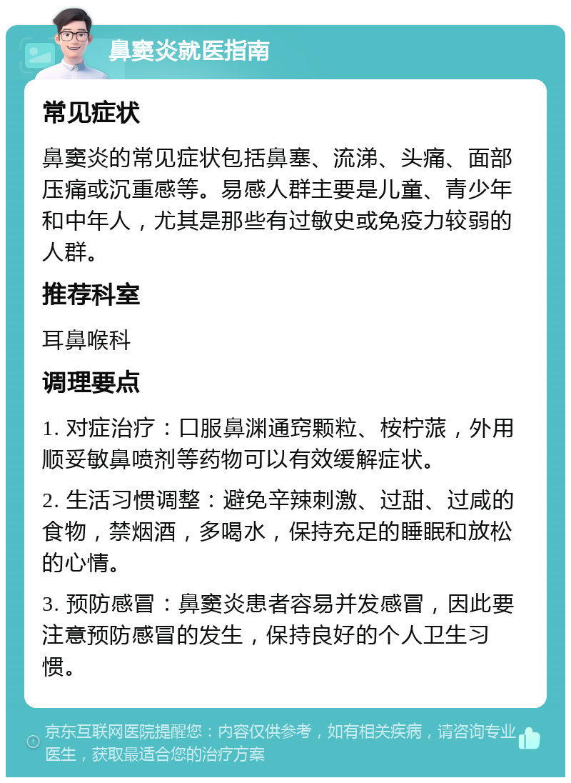 鼻窦炎就医指南 常见症状 鼻窦炎的常见症状包括鼻塞、流涕、头痛、面部压痛或沉重感等。易感人群主要是儿童、青少年和中年人，尤其是那些有过敏史或免疫力较弱的人群。 推荐科室 耳鼻喉科 调理要点 1. 对症治疗：口服鼻渊通窍颗粒、桉柠蒎，外用顺妥敏鼻喷剂等药物可以有效缓解症状。 2. 生活习惯调整：避免辛辣刺激、过甜、过咸的食物，禁烟酒，多喝水，保持充足的睡眠和放松的心情。 3. 预防感冒：鼻窦炎患者容易并发感冒，因此要注意预防感冒的发生，保持良好的个人卫生习惯。