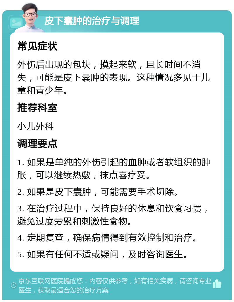 皮下囊肿的治疗与调理 常见症状 外伤后出现的包块，摸起来软，且长时间不消失，可能是皮下囊肿的表现。这种情况多见于儿童和青少年。 推荐科室 小儿外科 调理要点 1. 如果是单纯的外伤引起的血肿或者软组织的肿胀，可以继续热敷，抹点喜疗妥。 2. 如果是皮下囊肿，可能需要手术切除。 3. 在治疗过程中，保持良好的休息和饮食习惯，避免过度劳累和刺激性食物。 4. 定期复查，确保病情得到有效控制和治疗。 5. 如果有任何不适或疑问，及时咨询医生。