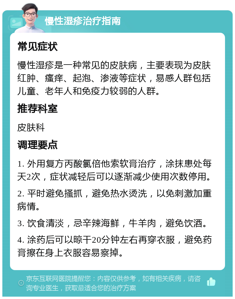 慢性湿疹治疗指南 常见症状 慢性湿疹是一种常见的皮肤病，主要表现为皮肤红肿、瘙痒、起泡、渗液等症状，易感人群包括儿童、老年人和免疫力较弱的人群。 推荐科室 皮肤科 调理要点 1. 外用复方丙酸氯倍他索软膏治疗，涂抹患处每天2次，症状减轻后可以逐渐减少使用次数停用。 2. 平时避免搔抓，避免热水烫洗，以免刺激加重病情。 3. 饮食清淡，忌辛辣海鲜，牛羊肉，避免饮酒。 4. 涂药后可以晾干20分钟左右再穿衣服，避免药膏擦在身上衣服容易察掉。