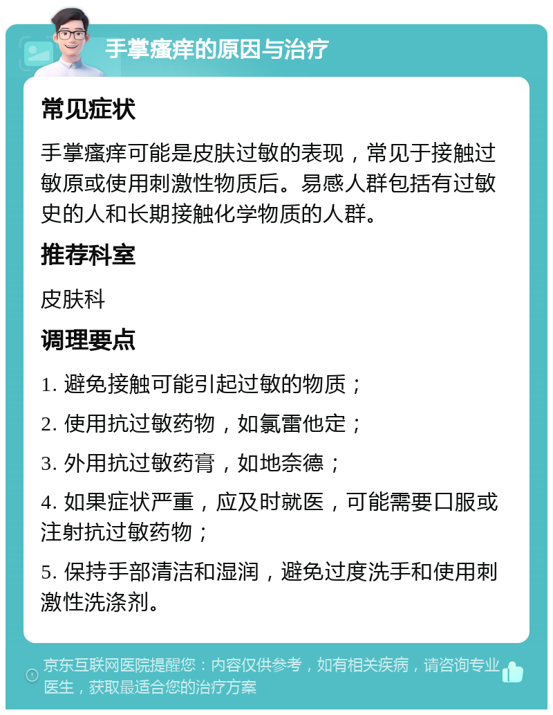 手掌瘙痒的原因与治疗 常见症状 手掌瘙痒可能是皮肤过敏的表现，常见于接触过敏原或使用刺激性物质后。易感人群包括有过敏史的人和长期接触化学物质的人群。 推荐科室 皮肤科 调理要点 1. 避免接触可能引起过敏的物质； 2. 使用抗过敏药物，如氯雷他定； 3. 外用抗过敏药膏，如地奈德； 4. 如果症状严重，应及时就医，可能需要口服或注射抗过敏药物； 5. 保持手部清洁和湿润，避免过度洗手和使用刺激性洗涤剂。