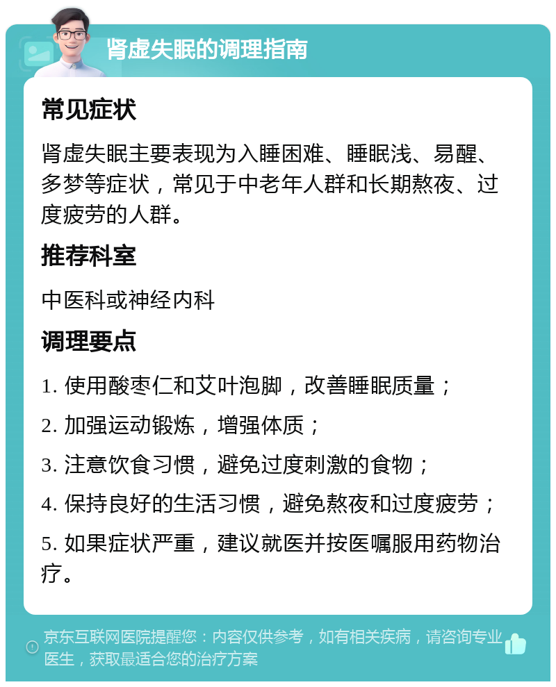 肾虚失眠的调理指南 常见症状 肾虚失眠主要表现为入睡困难、睡眠浅、易醒、多梦等症状，常见于中老年人群和长期熬夜、过度疲劳的人群。 推荐科室 中医科或神经内科 调理要点 1. 使用酸枣仁和艾叶泡脚，改善睡眠质量； 2. 加强运动锻炼，增强体质； 3. 注意饮食习惯，避免过度刺激的食物； 4. 保持良好的生活习惯，避免熬夜和过度疲劳； 5. 如果症状严重，建议就医并按医嘱服用药物治疗。