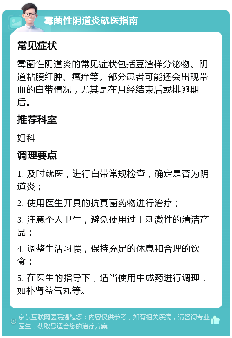 霉菌性阴道炎就医指南 常见症状 霉菌性阴道炎的常见症状包括豆渣样分泌物、阴道粘膜红肿、瘙痒等。部分患者可能还会出现带血的白带情况，尤其是在月经结束后或排卵期后。 推荐科室 妇科 调理要点 1. 及时就医，进行白带常规检查，确定是否为阴道炎； 2. 使用医生开具的抗真菌药物进行治疗； 3. 注意个人卫生，避免使用过于刺激性的清洁产品； 4. 调整生活习惯，保持充足的休息和合理的饮食； 5. 在医生的指导下，适当使用中成药进行调理，如补肾益气丸等。