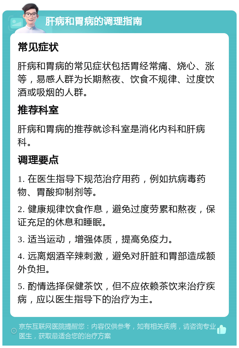 肝病和胃病的调理指南 常见症状 肝病和胃病的常见症状包括胃经常痛、烧心、涨等，易感人群为长期熬夜、饮食不规律、过度饮酒或吸烟的人群。 推荐科室 肝病和胃病的推荐就诊科室是消化内科和肝病科。 调理要点 1. 在医生指导下规范治疗用药，例如抗病毒药物、胃酸抑制剂等。 2. 健康规律饮食作息，避免过度劳累和熬夜，保证充足的休息和睡眠。 3. 适当运动，增强体质，提高免疫力。 4. 远离烟酒辛辣刺激，避免对肝脏和胃部造成额外负担。 5. 酌情选择保健茶饮，但不应依赖茶饮来治疗疾病，应以医生指导下的治疗为主。