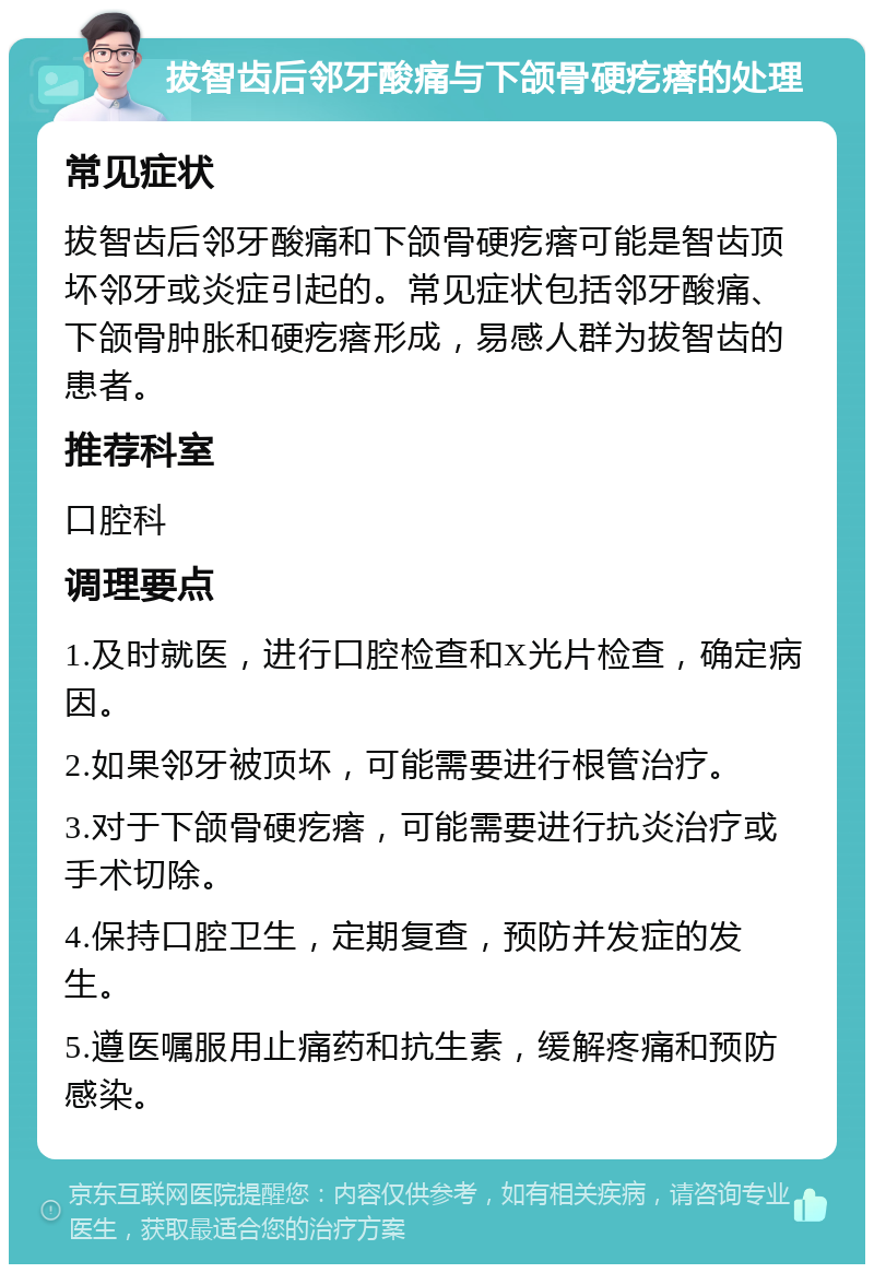 拔智齿后邻牙酸痛与下颌骨硬疙瘩的处理 常见症状 拔智齿后邻牙酸痛和下颌骨硬疙瘩可能是智齿顶坏邻牙或炎症引起的。常见症状包括邻牙酸痛、下颌骨肿胀和硬疙瘩形成，易感人群为拔智齿的患者。 推荐科室 口腔科 调理要点 1.及时就医，进行口腔检查和X光片检查，确定病因。 2.如果邻牙被顶坏，可能需要进行根管治疗。 3.对于下颌骨硬疙瘩，可能需要进行抗炎治疗或手术切除。 4.保持口腔卫生，定期复查，预防并发症的发生。 5.遵医嘱服用止痛药和抗生素，缓解疼痛和预防感染。